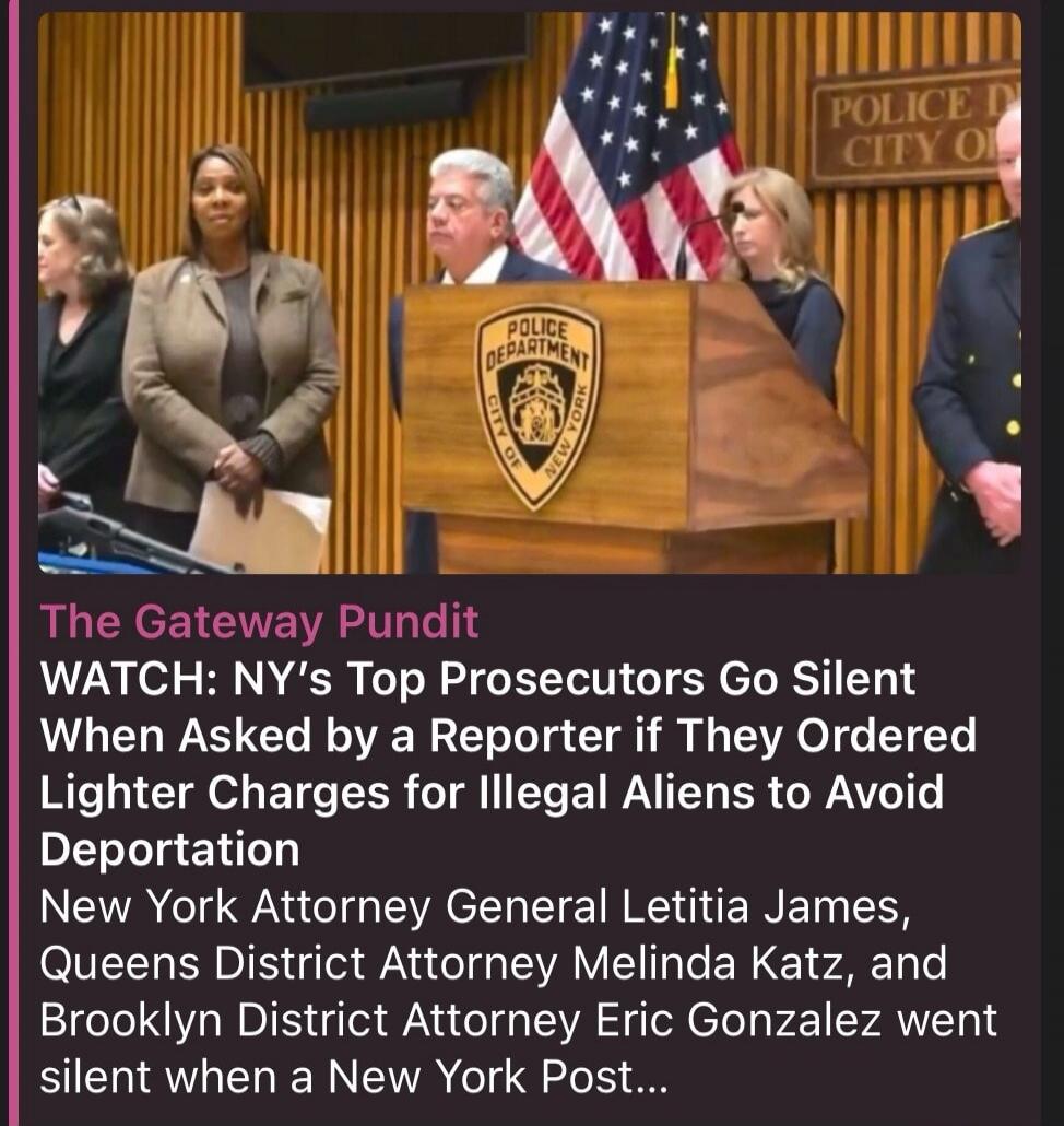 The Gateway Pundit WATCH: NY's Top Prosecutors Go Silent When Asked by a Reporter if They Ordered Lighter Charges for Illegal Aliens to Avoid Deportation New York Attorney General Letitia James, Queens District Attorney Melinda Katz, and Brooklyn District Attorney Eric Gonzalez went silent when a New York Post...