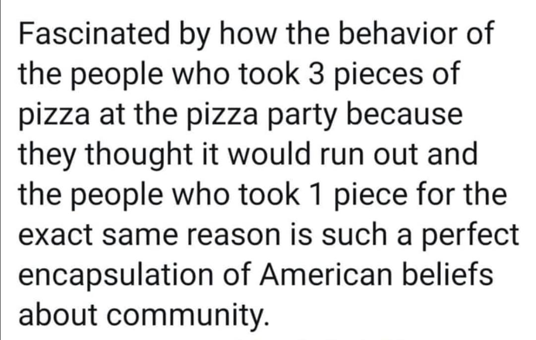 Fascinated by how the behavior of the people who took 3 pieces of pizza at the pizza party because they thought it would run out and the people who took 1 piece for the exact same reason is such a perfect encapsulation of American beliefs about community