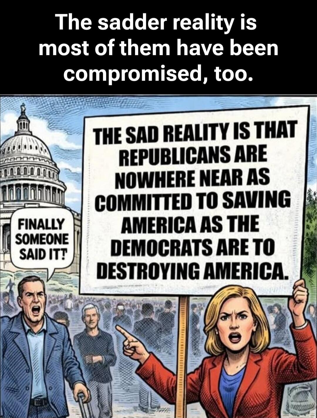 The sadder reality is most of them have been compromised, too. THE SAD REALITY IS THAT REPUBLICANS ARE NOWHERE NEAR AS COMMITTED TO SAVING AMERICA AS THE DEMOCRATS ARE TO DESTROYING AMERICA. FINALLY SOMEONE SAID IT!