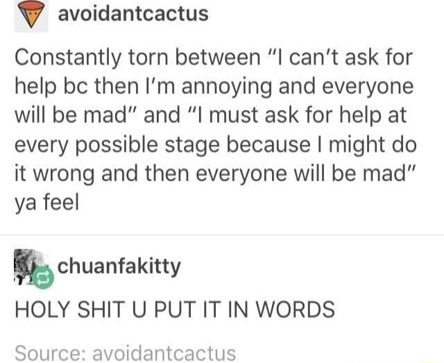 V avoidantcactus Constantly torn between l cant ask for help be then Im annoying and everyone will be mad and I must ask for help at every possible stage because might do it wrong and then everyone will be mad ya feel kchuanfakitty HOLY SHIT U PUT IT IN WORDS Source avoidantcactus