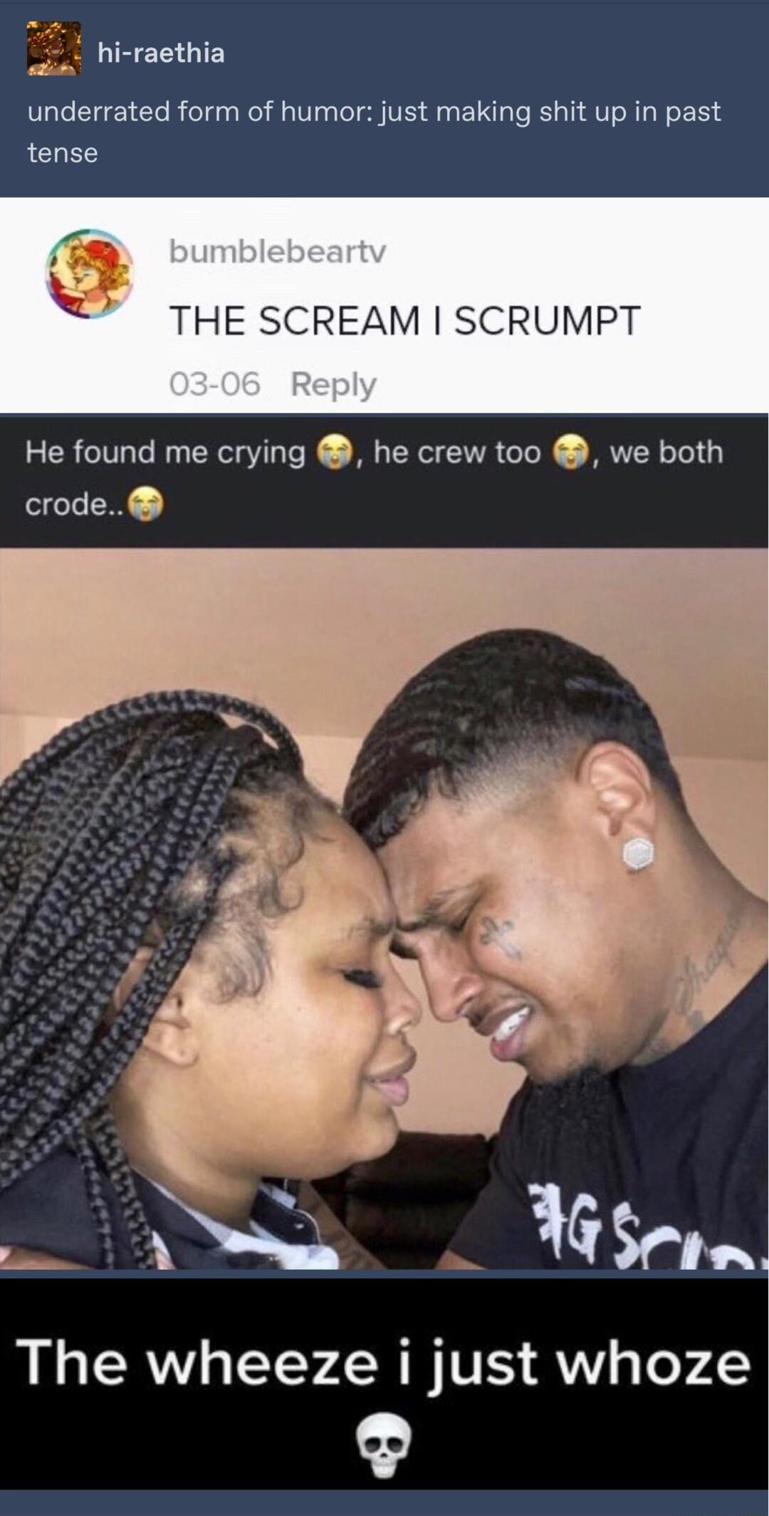 hi raethia underrated form of humor just making shit up in past tense THE SCREAM SCRUMPT He found me crying he crew too we both crode 7 i Gsfla The wheeze i just whoze