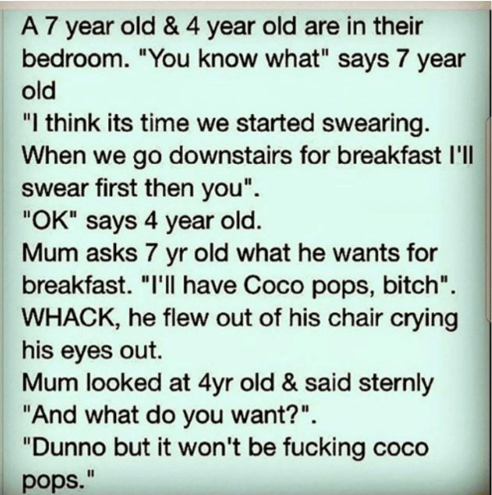 A7 year old 4 year old are in their bedroom You know what says 7 year old I think its time we started swearing When we go downstairs for breakfast Ill swear first then you OK says 4 year old Mum asks 7 yr old what he wants for breakfast Ill have Coco pops bitch WHACK he flew out of his chair crying his eyes out Mum looked at 4yr old said sternly And what do you want Dunno but it wont be fucking co