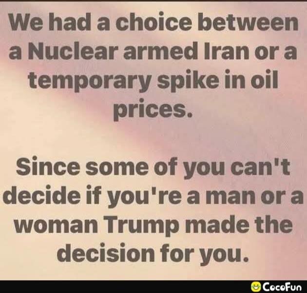 We had a choice between a Nuclear armed Iran or a temporary spike in oil prices. Since some of you can't decide if you're a man or a woman Trump made the decision for you.