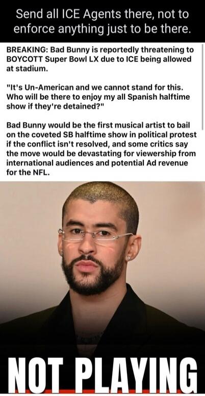 Send all ICE Agents there, not to enforce anything just to be there.
BREAKING: Bad Bunny is reportedly threatening to BOYCOTT Super Bowl LX due to ICE being allowed at stadium.
