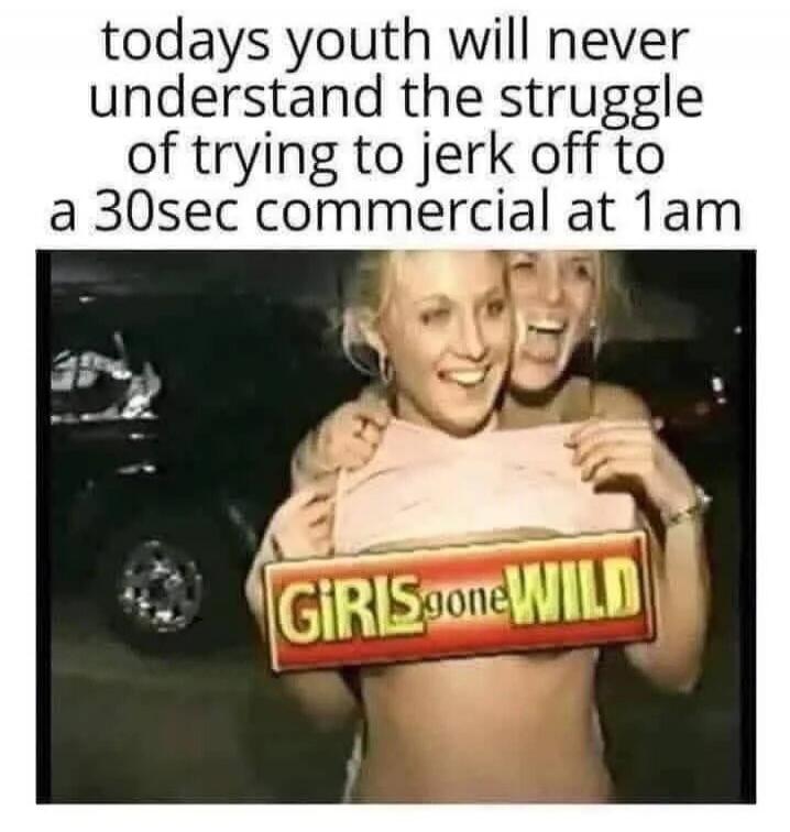todays youth will never understand the struggle of trying to jerk off to a 30sec commercial at 1am. GIRLS gone WILD.