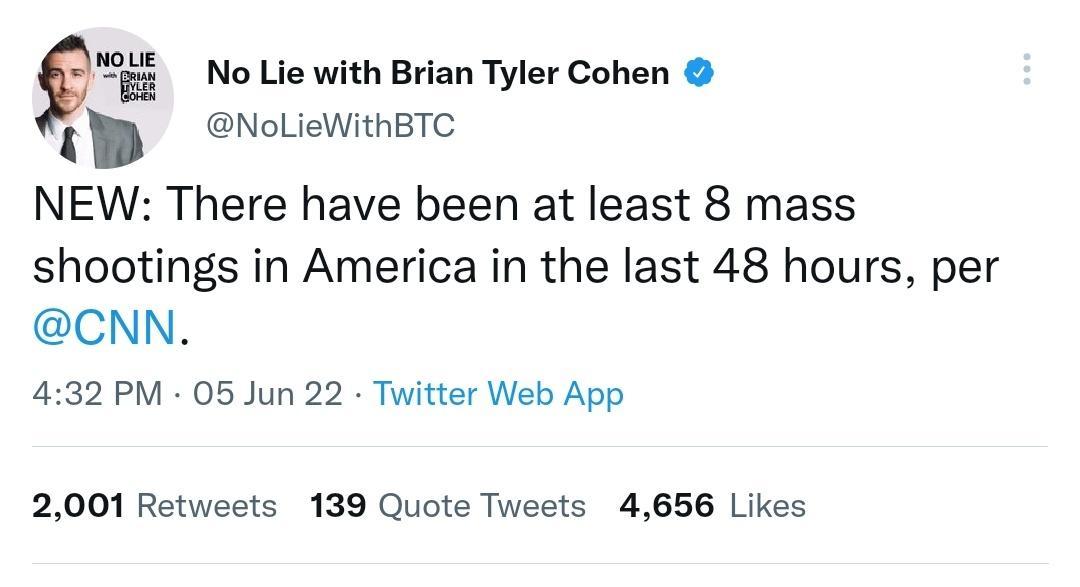 vum j No Lie with Brian Tyler Cohen NoLieWithBTC NEW There have been at least 8 mass shootings in America in the last 48 hours per CNN 432 PM 05 Jun 22 Twitter Web App 2001 Retweets 139 Quote Tweets 4656 Likes