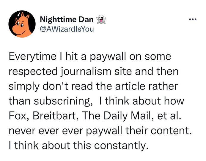 Nighttime Dan AWizardlsYou Everytime hit a paywall on some respected journalism site and then simply dont read the article rather than subscrining think about how Fox Breitbart The Daily Mail et al never ever ever paywall their content think about this constantly