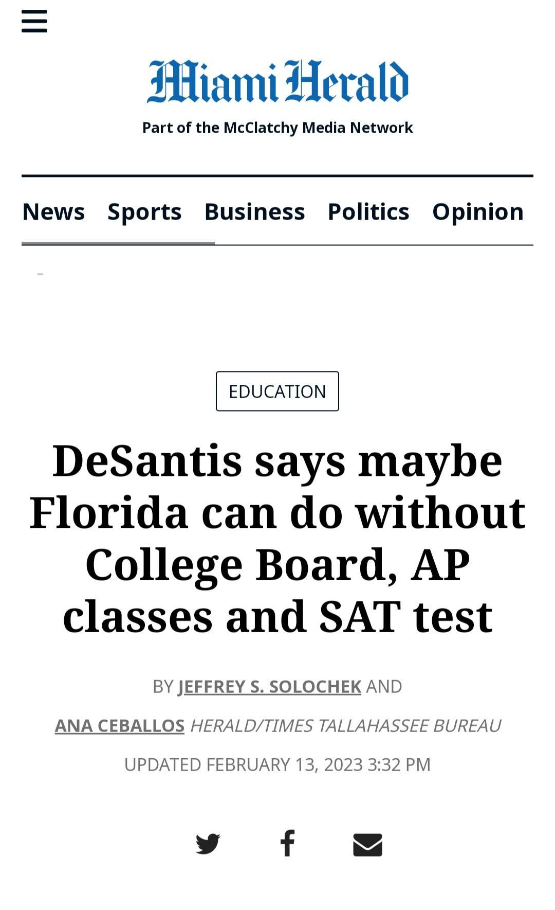Hiami Herald Part of the McClatchy Media Network News Sports Business Politics Opinion EDUCATION DeSantis says maybe Florida can do without College Board AP classes and SAT test BY JEEEREY S SOLOCHEK AND ANA CEBALLOS HE LLAHASSEE BUREAU UPDATED FEBRUARY 13 2023 332 PM y f