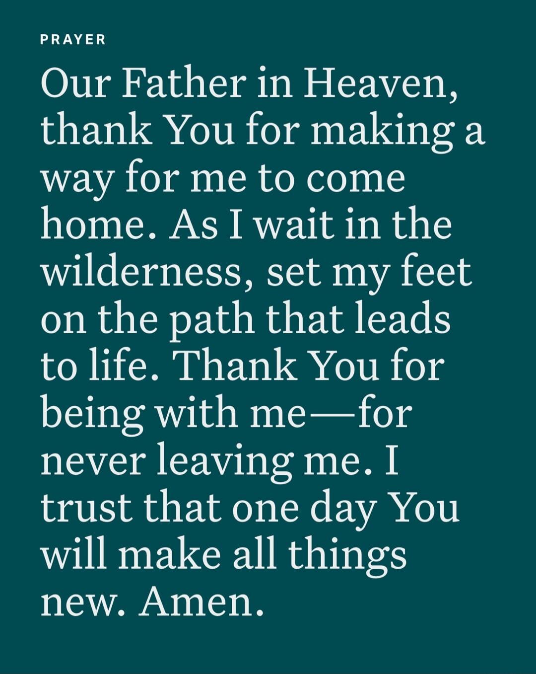 PRAYER
Our Father in Heaven, thank You for making a way for me to come home. As I wait in the wilderness, set my feet on the path that leads to life. Thank You for being with me—for never leaving me. I trust that one day You will make all things new. Amen.