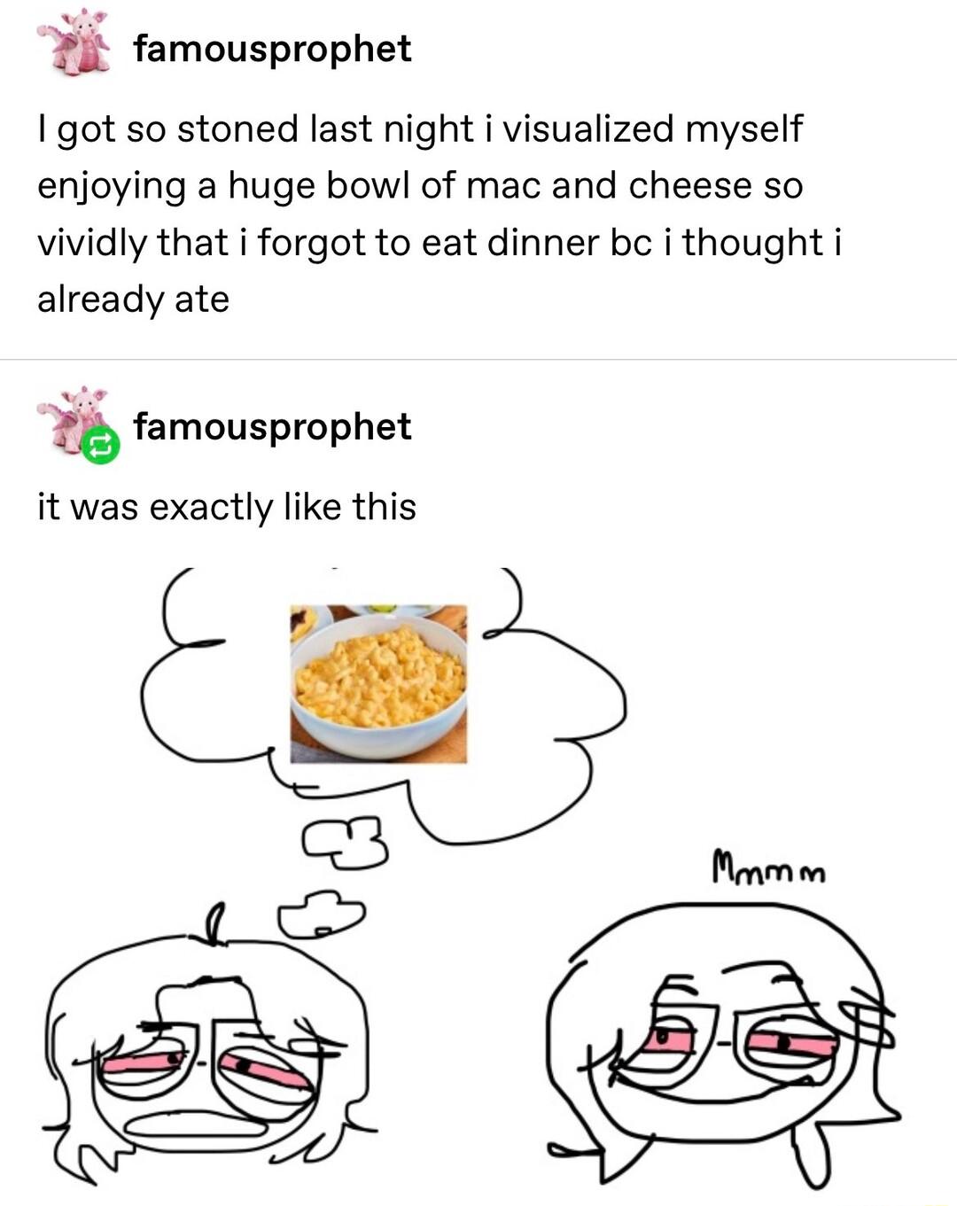 i famousprophet got so stoned last night i visualized myself enjoying a huge bow of mac and cheese so vividly that i forgot to eat dinner bc i thought i already ate tb famousprophet it was exactly like this 3