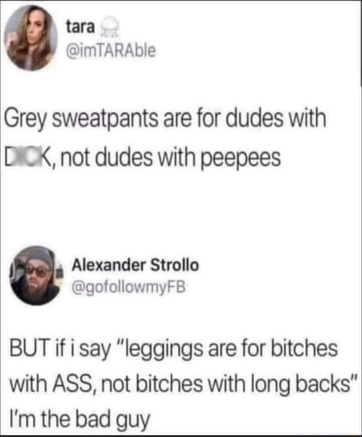 tara imTARAble Grey sweatpants are for dudes with DICK not dudes with peepees Alexander Strollo gofollowmyFB BUT if i say leggings are for bitches with ASS not bitches with long backs Im the bad guy