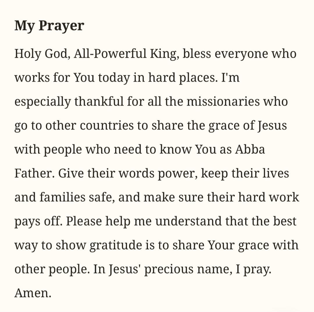 My Prayer Holy God, All-Powerful King, bless everyone who works for You today in hard places. I'm especially thankful for all the missionaries who go to other countries to share the grace of Jesus with people who need to know You as Abba Father. Give their words power, keep their lives and families safe, and make sure their hard work pays off. Plea