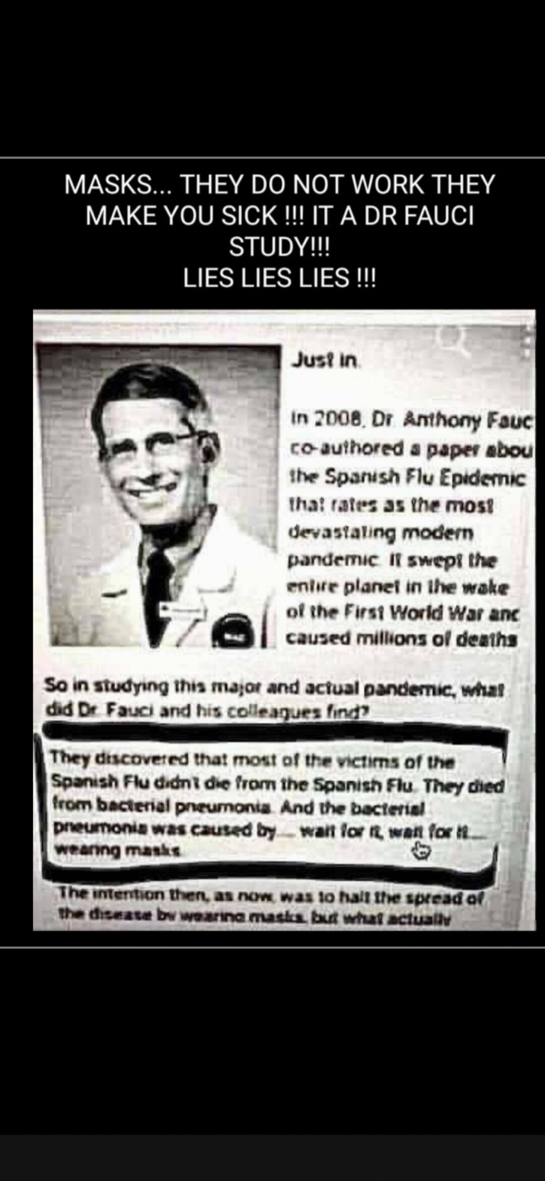 MASKS... THEY DO NOT WORK THEY MAKE YOU SICK !!! IT A DR FAUCI STUDY!!! LIES LIES LIES !!!
Just in
In 2008, Dr. Anthony Fauci co-authored a paper about the Spanish Flu Epidemic that rates as the most devastating modern pandemic. It swept the entire planet in the wake of the First World War and caused millions of deaths.
So in studying this major an