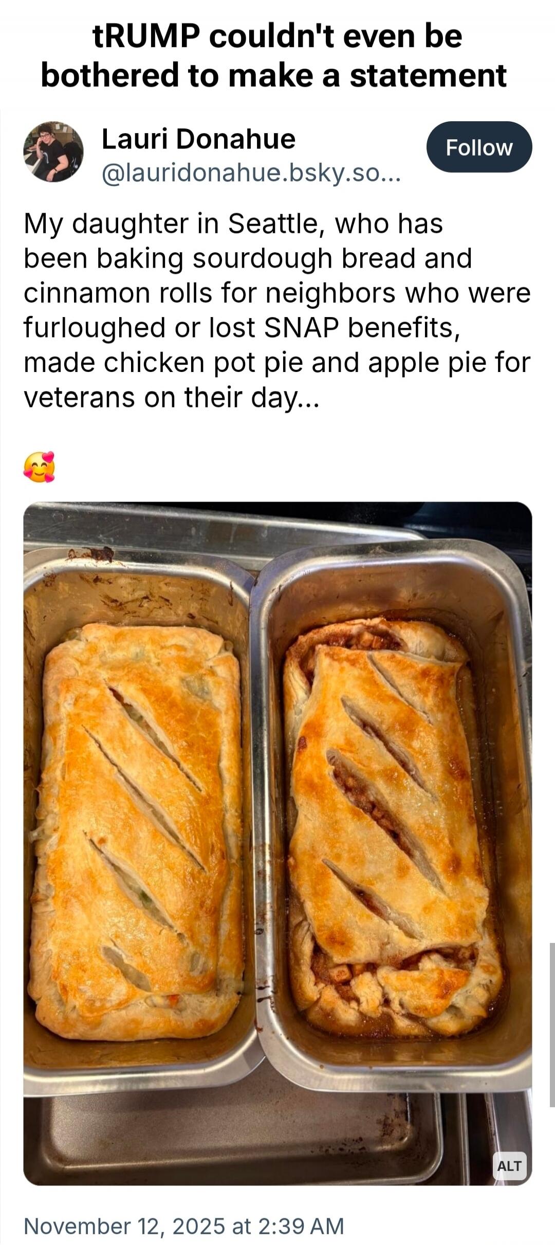 tRUMP couldn't even be bothered to make a statement

Lauri Donahue
@lauridonahue.bsky.so...
Follow
My daughter in Seattle, who has been baking sourdough bread and cinnamon rolls for neighbors who were furloughed or lost SNAP benefits, made chicken pot pie and apple pie for veterans on their day...

🥰

[image of two loaf pans with baked bread]

Nove