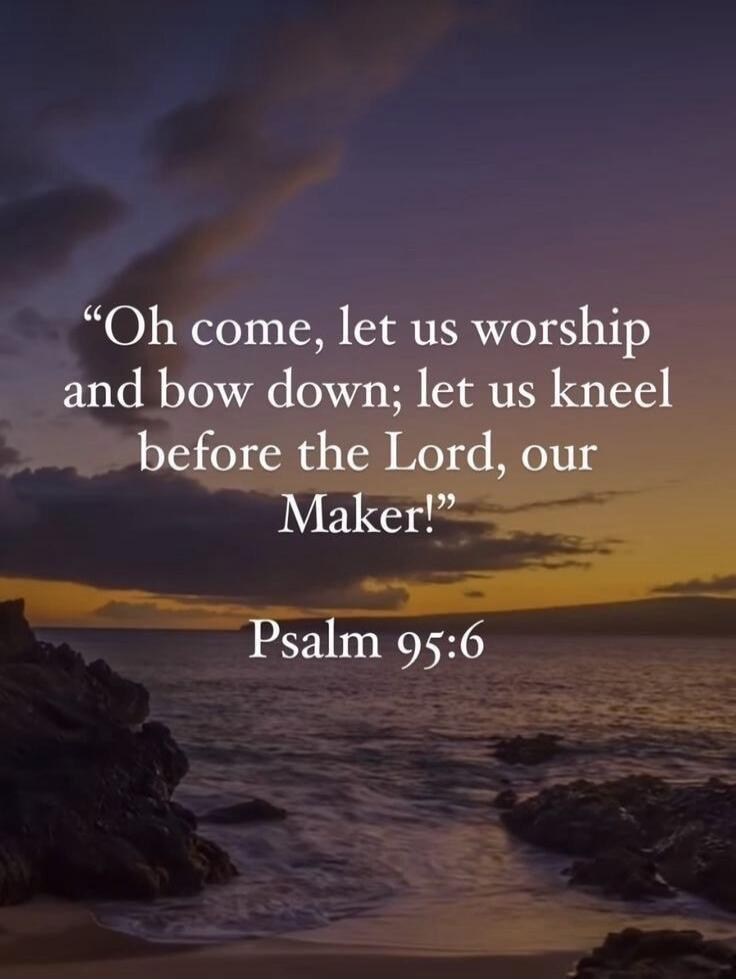 Oh come, let us worship and bow down; let us kneel before the Lord, our Maker! Psalm 95:6
