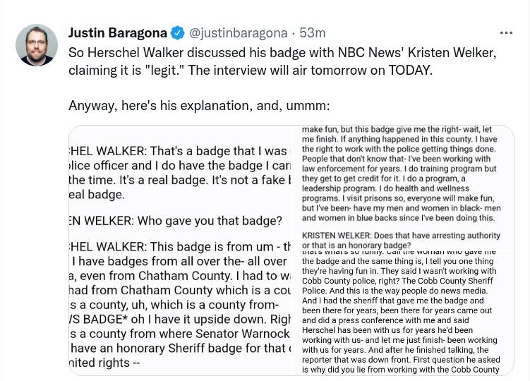 Justin Baragona ojustinbaragona 53m So Herschel Walker discussed his badge with NBC News Kristen Welker claiming itis legi The interview willair tomortow on TODAY Anyway heres hs explanation and ummr HEL WALKER Thats a badge that was Jlce offcer and do have the badge can the ime It a real badge s nota fake eal badge N WELKER Who gave you that badge HEL WALKER This badige isfrom um t 1 have badiges