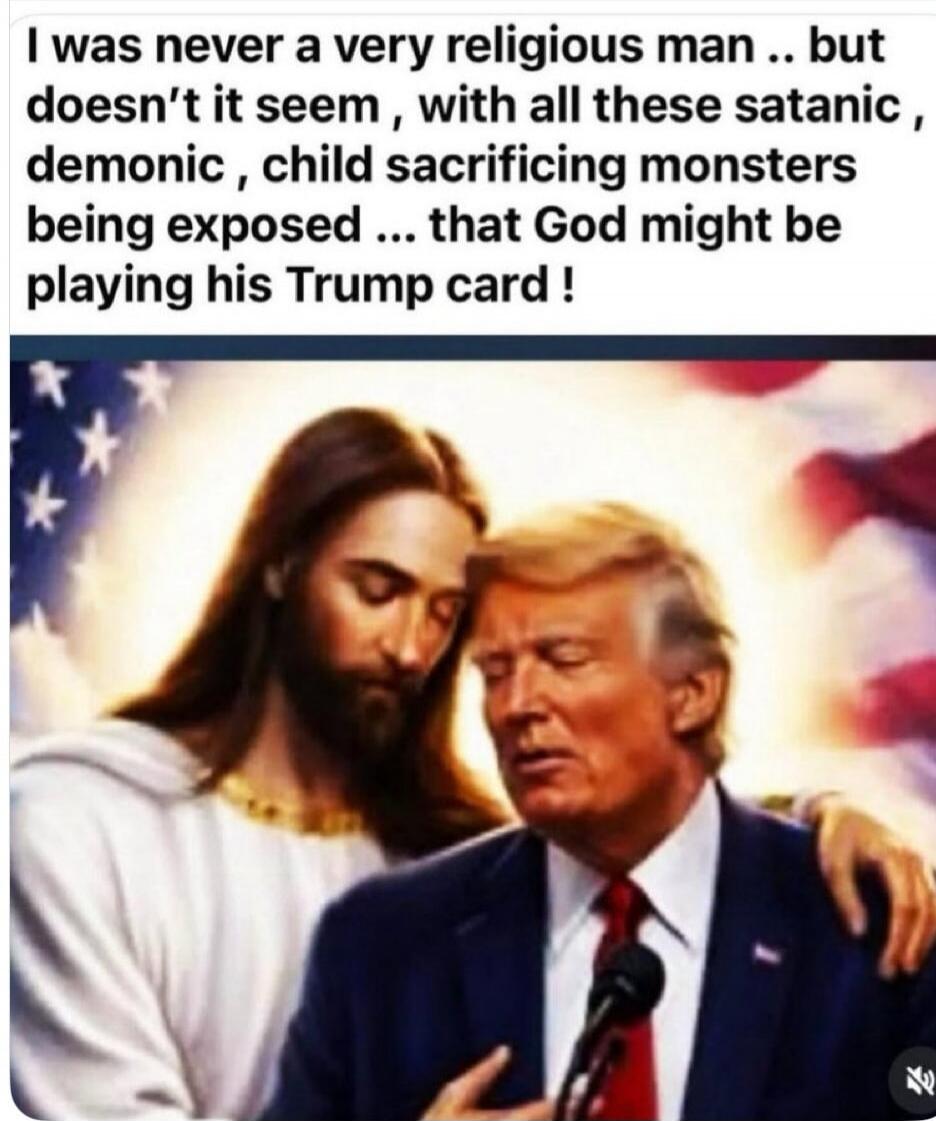 I was never a very religious man .. but doesn't it seem , with all these satanic , demonic , child sacrificing monsters being exposed ... that God might be playing his Trump card !