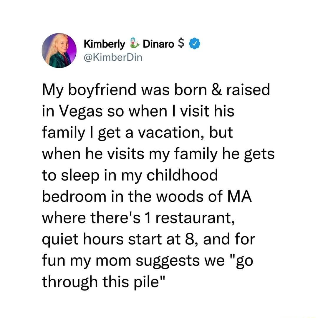 Kimberly Dinaro KimberDin My boyfriend was born raised in Vegas so when visit his family get a vacation but when he visits my family he gets to sleep in my childhood bedroom in the woods of MA where theres 1 restaurant quiet hours start at 8 and for fun my mom suggests we go through this pile