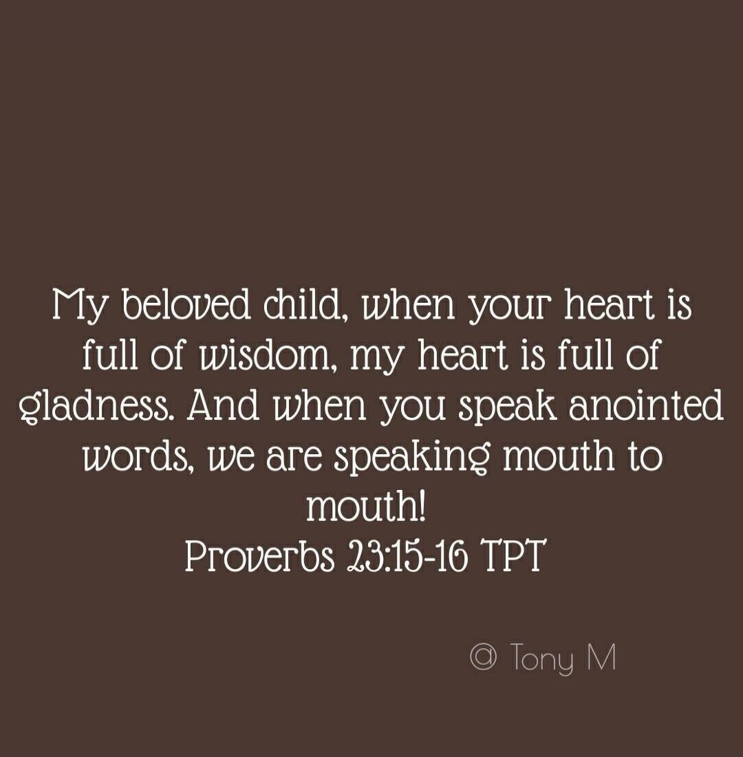 My beloved child, when your heart is full of wisdom, my heart is full of gladness. And when you speak anointed words, we are speaking mouth to mouth! Proverbs 23:15-16 TPT © Tony M