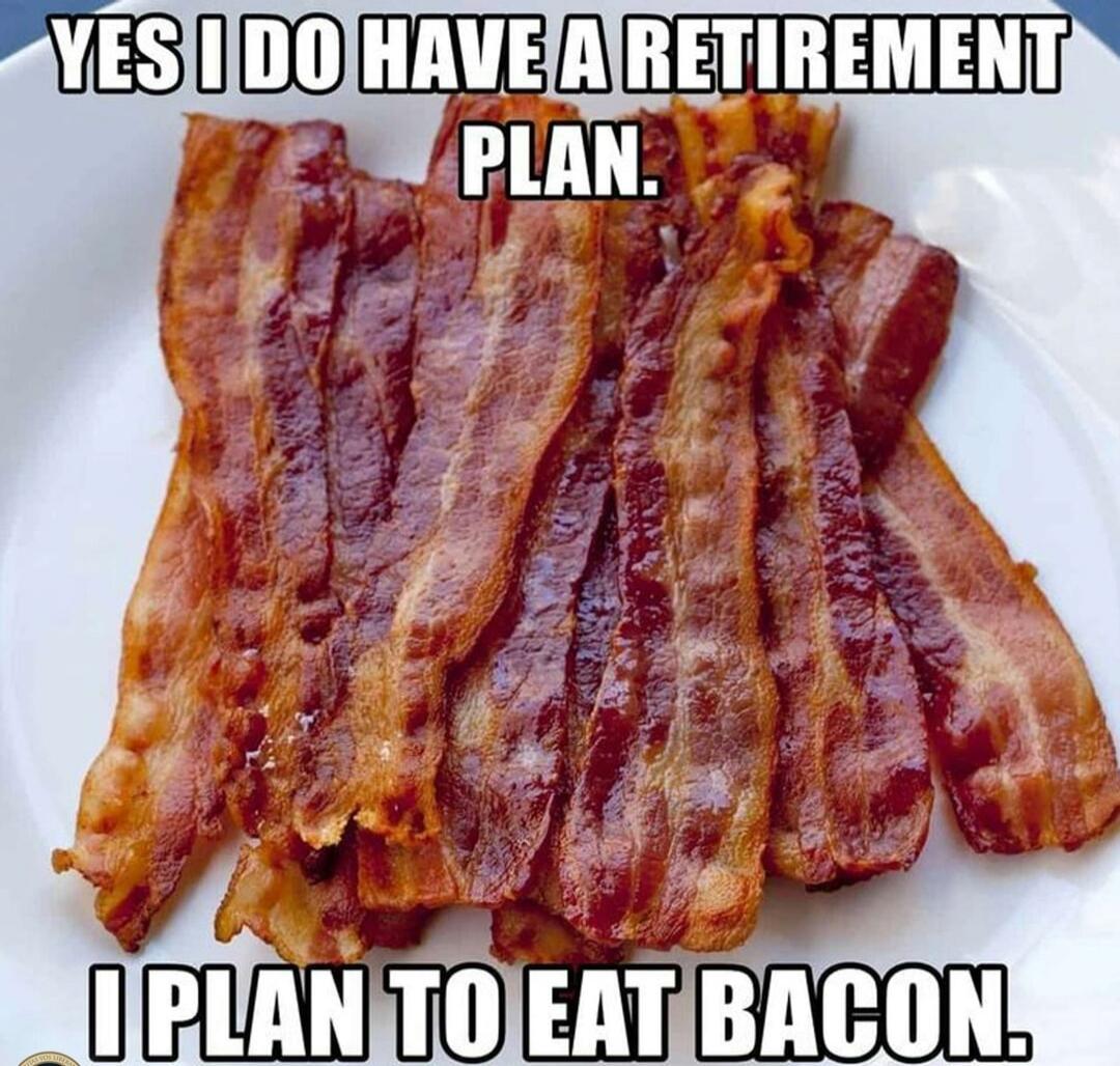 YES I DO HAVE A RETIREMENT PLAN. I PLAN TO EAT BACON.