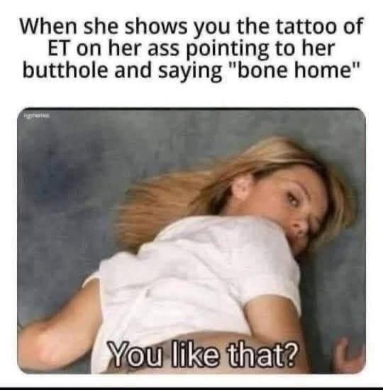 When she shows you the tattoo of ET on her ass pointing to her butthole and saying 