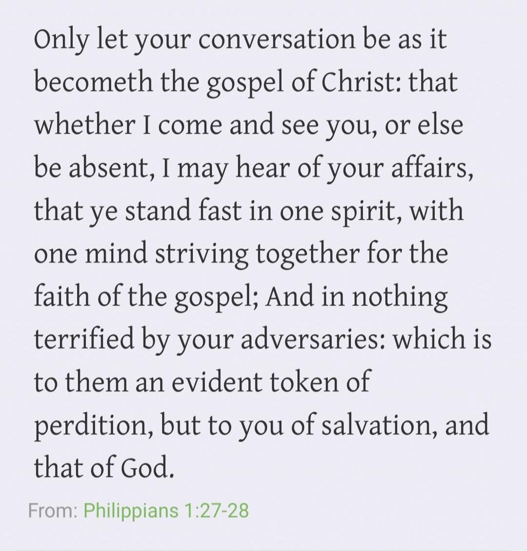 Only let your conversation be as it becometh the gospel of Christ: that whether I come and see you, or else be absent, I may hear of your affairs, that ye stand fast in one spirit, with one mind striving together for the faith of the gospel; And in nothing terrified by your adversaries: which is to them an evident token of perdition, but to you of 