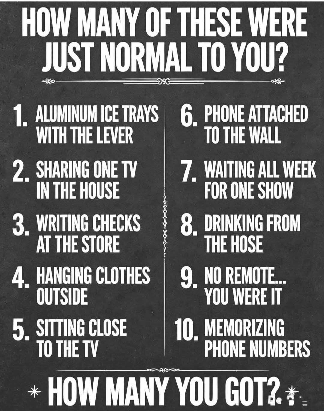 HOW MANY OF THESE WERE JUST NORMAL TO YOU? 1. ALUMINUM ICE TRAYS WITH THE LEVER 2. SHARING ONE TV IN THE HOUSE 3. WRITING CHECKS AT THE STORE 4. HANGING CLOTHES OUTSIDE 5. SITTING CLOSE TO THE TV 6. PHONE ATTACHED TO THE WALL 7. WAITING ALL WEEK FOR ONE SHOW 8. DRINKING FROM THE HOSE 9. NO REMOTE... YOU WERE IT 10. MEMORIZING PHONE NUMBERS HOW MANY