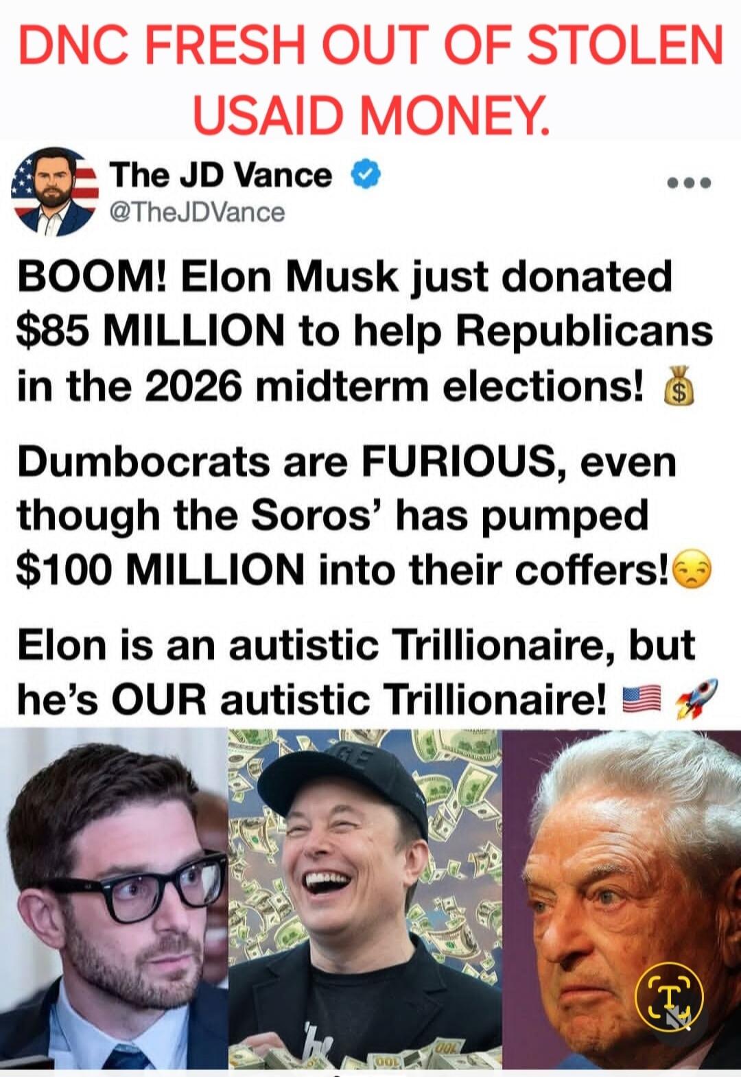 DNC FRESH OUT OF STOLEN USAID MONEY. The JD Vance @TheJDVance BOOM! Elon Musk just donated $85 MILLION to help Republicans in the 2026 midterm elections! Dumbocrats are FURIOUS, even though the Soros' has pumped $100 MILLION into their coffers! Elon is an autistic Trillionaire, but he's OUR autistic Trillionaire!