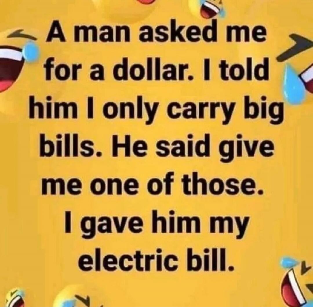 A man asked me for a dollar. I told him I only carry big bills. He said give me one of those. I gave him my electric bill.
