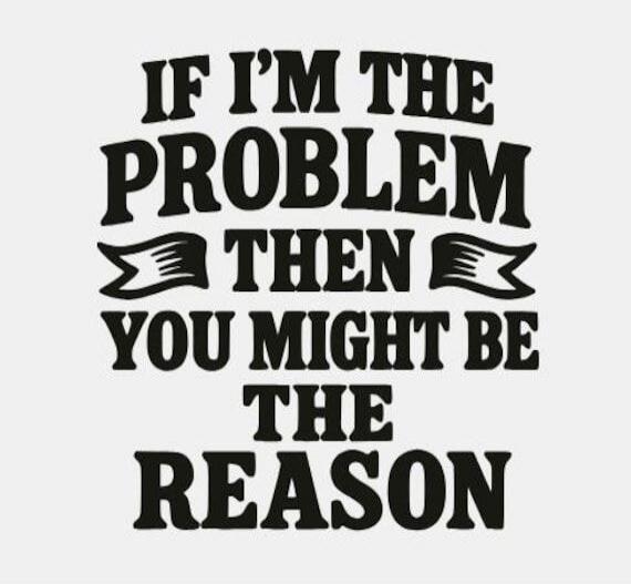IF I'M THE PROBLEM THEN YOU MIGHT BE THE REASON
