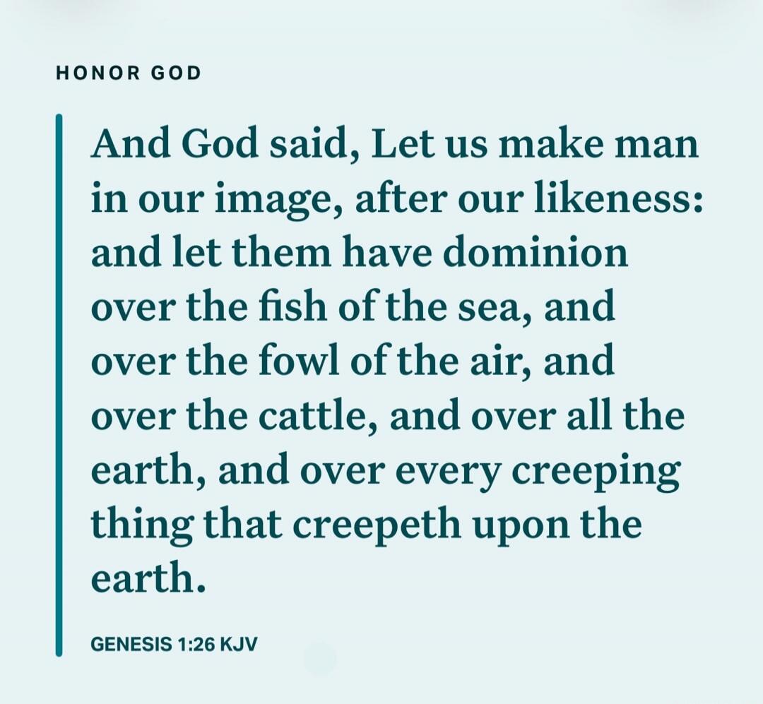 HONOR GOD And God said, Let us make man in our image, after our likeness: and let them have dominion over the fish of the sea, and over the fowl of the air, and over the cattle, and over all the earth, and over every creeping thing that creepeth upon the earth. GENESIS 1:26 KJV