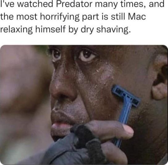 Predator many times and the most horrifying part is still Mac relaxing himself by dry shaving