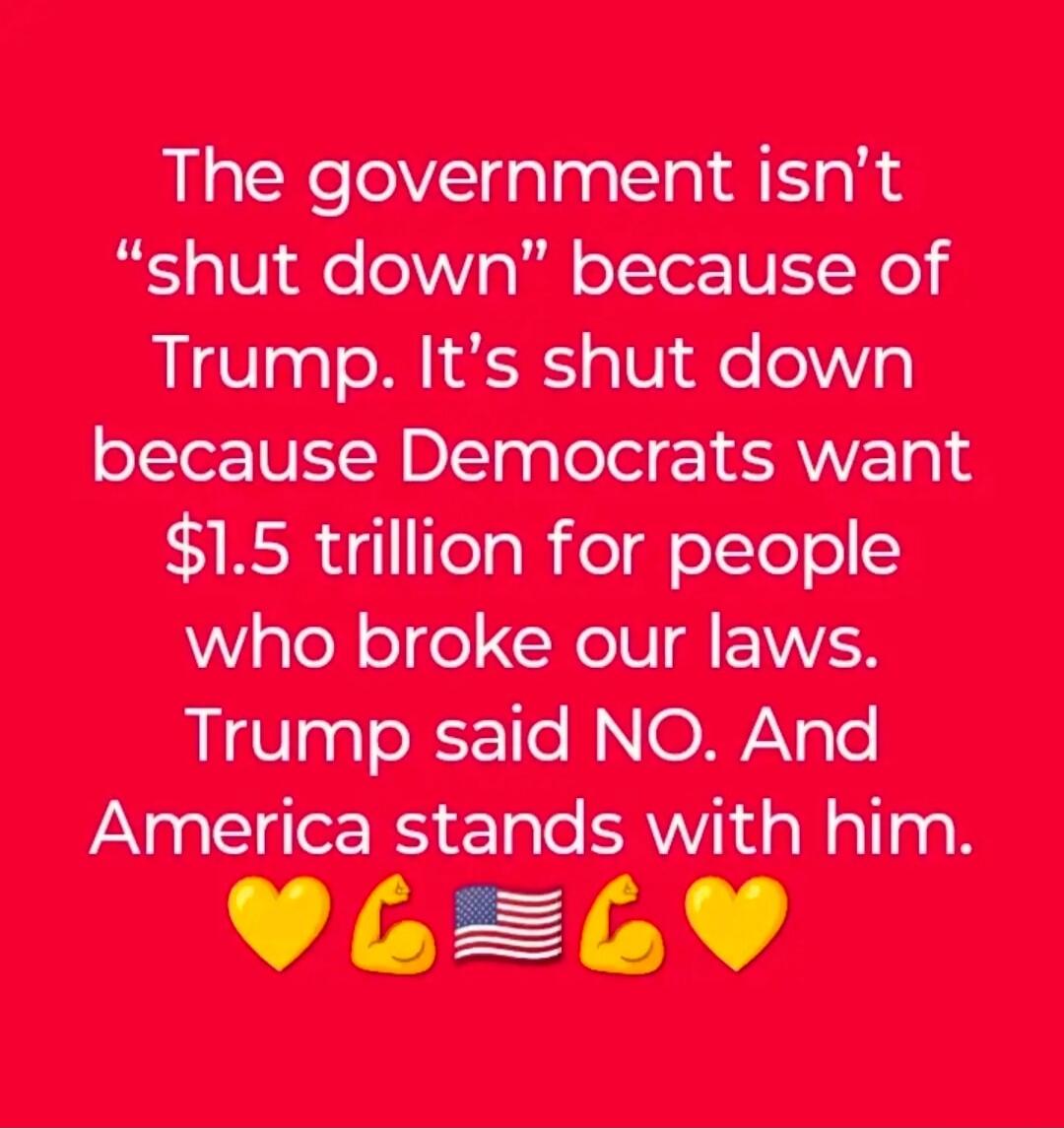 The government isn’t “shut down” because of Trump. It’s shut down because Democrats want $1.5 trillion for people who broke our laws. Trump said NO. And America stands with him. 💛💪🇺🇸💛💛