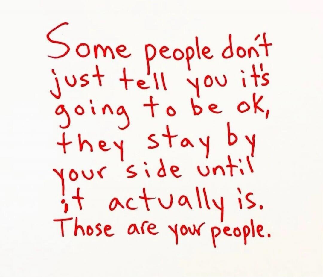 Some people don't just tell you it's going to be ok, they stay by your side until it actually is. Those are your people.