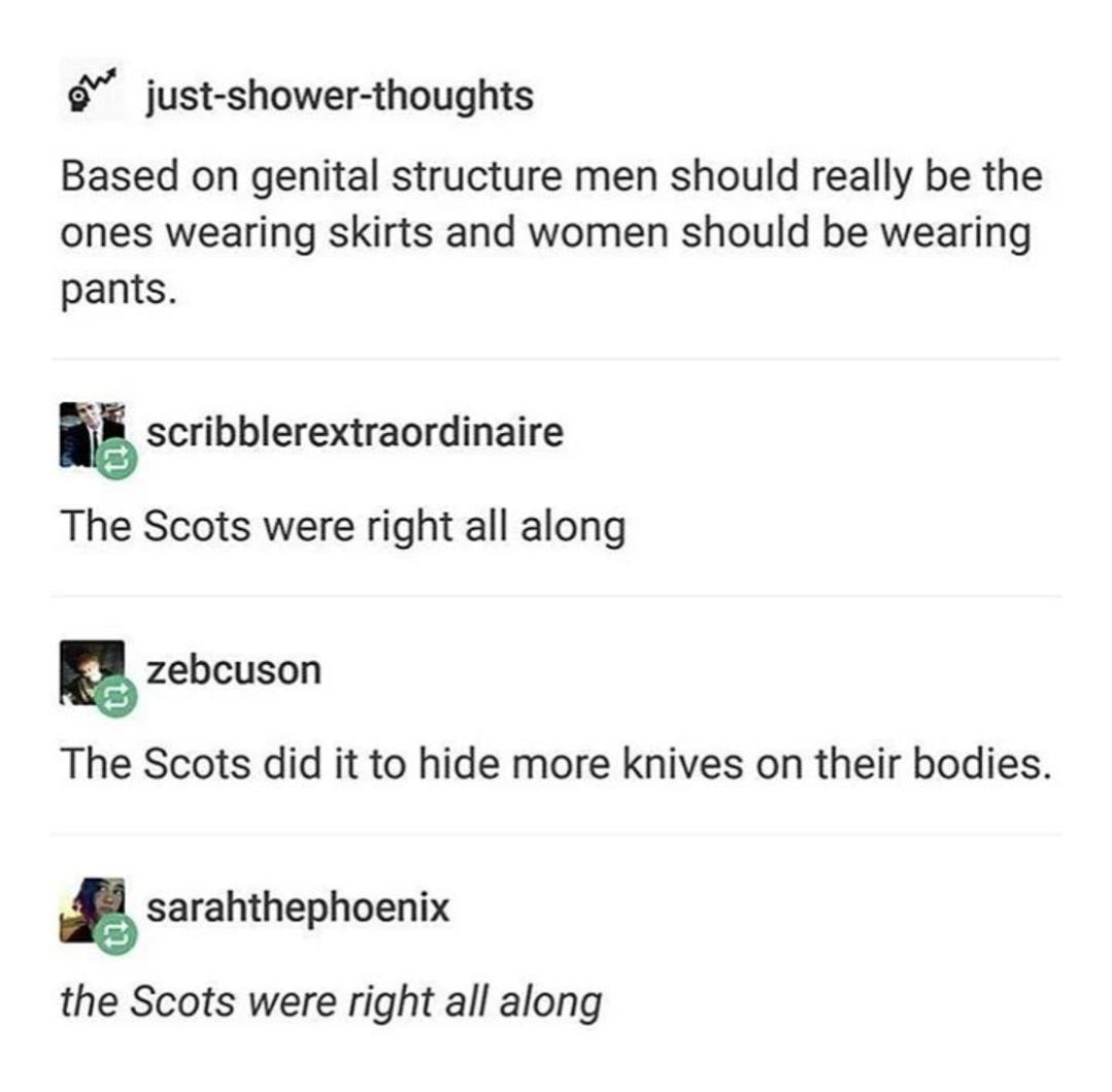 just shower thoughts Based on genital structure men should really be the ones wearing skirts and women should be wearing pants scribblerextraordinaire The Scots were right all along IR etcuson The Scots did it to hide more knives on their bodies Asaramhephnenix the Scots were right all along