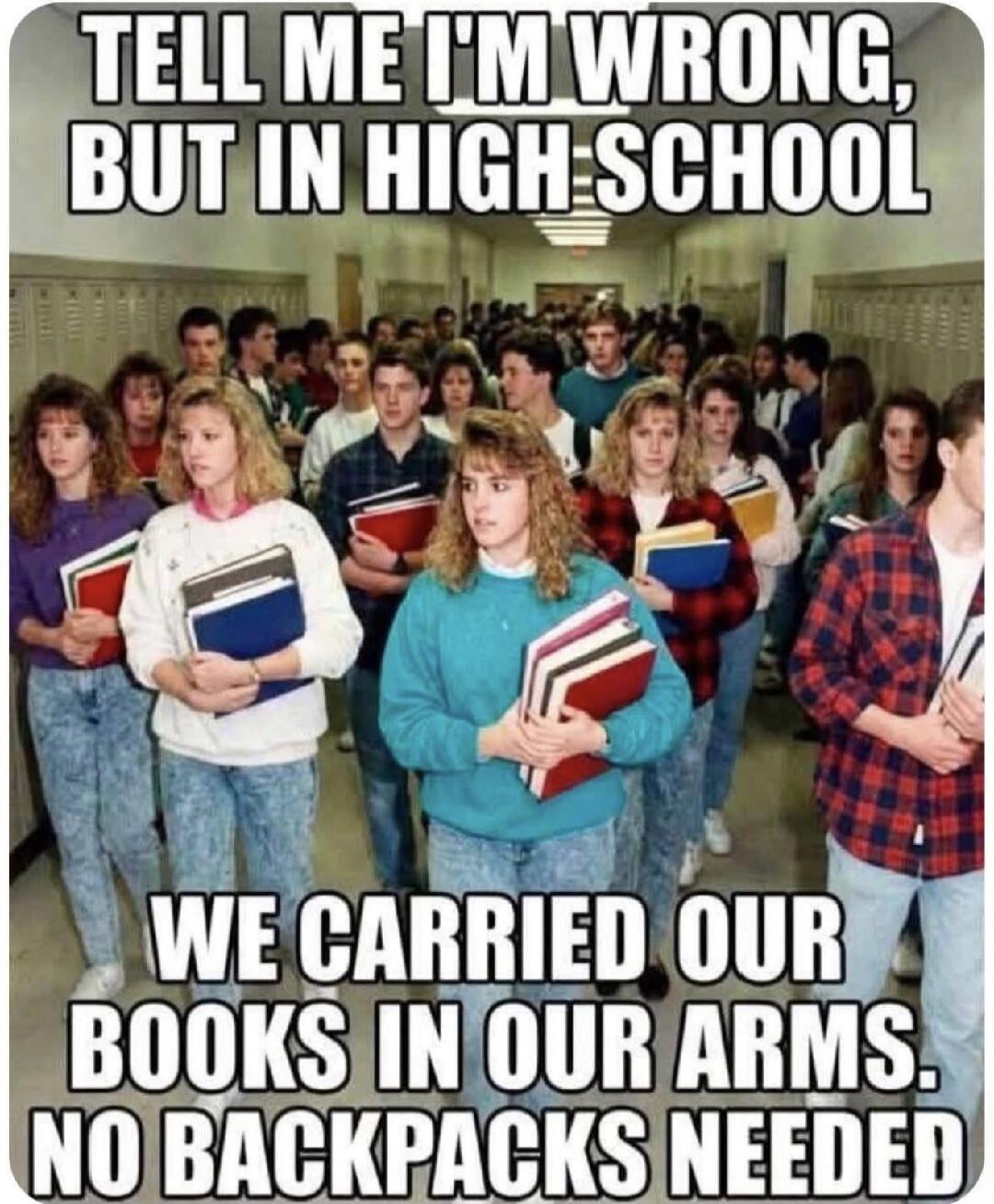 TELL ME I'M WRONG, BUT IN HIGH SCHOOL WE CARRIED OUR BOOKS IN OUR ARMS. NO BACKPACKS NEEDED