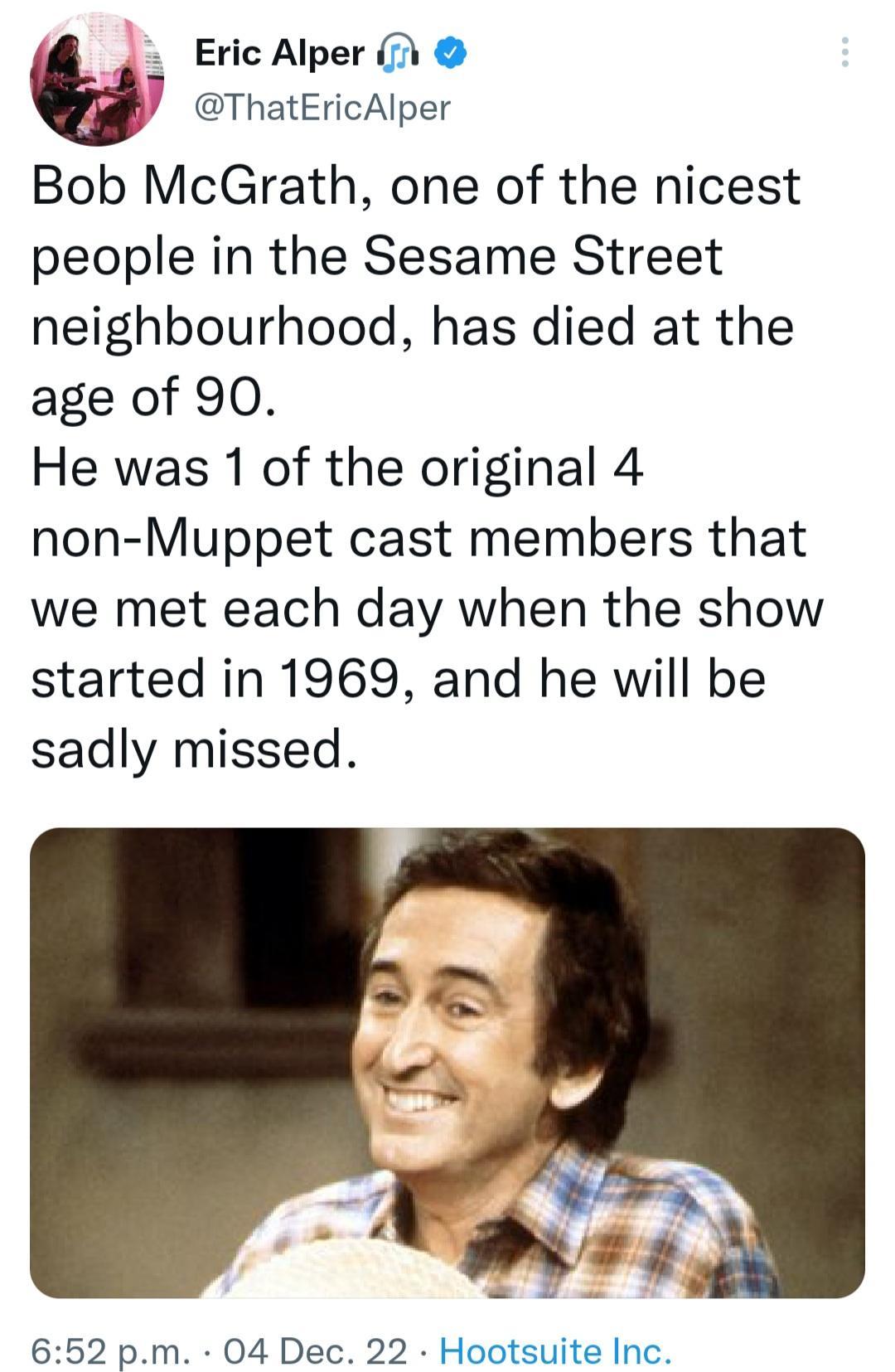 b Eric Alper y ThatEricAlper Bob McGrath one of the nicest people in the Sesame Street neighbourhood has died at the age of 90 He was 1 of the original 4 non Muppet cast members that we met each day when the show started in 1969 and he will be sadly missed 652 pm 04 Dec 22 Hootsuite Inc