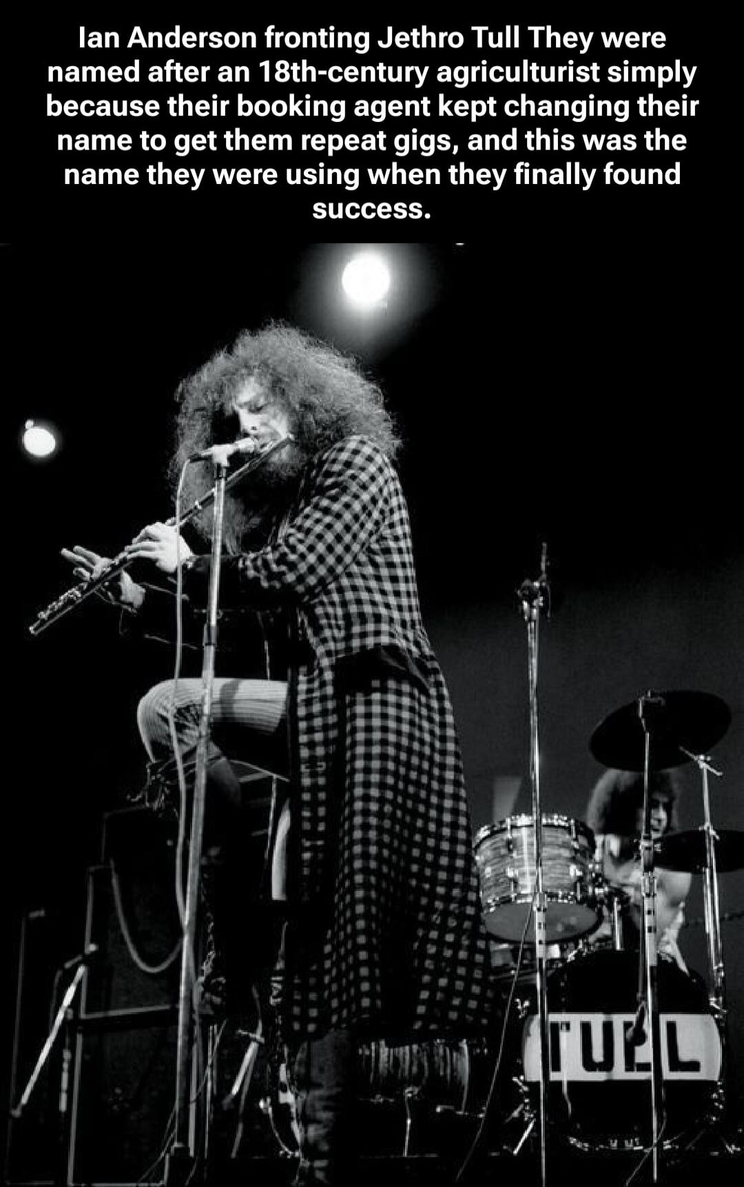 Ian Anderson fronting Jethro Tull They were named after an 18th-century agriculturist simply because their booking agent kept changing their name to get them repeat gigs, and this was the name they were using when they finally found success.
