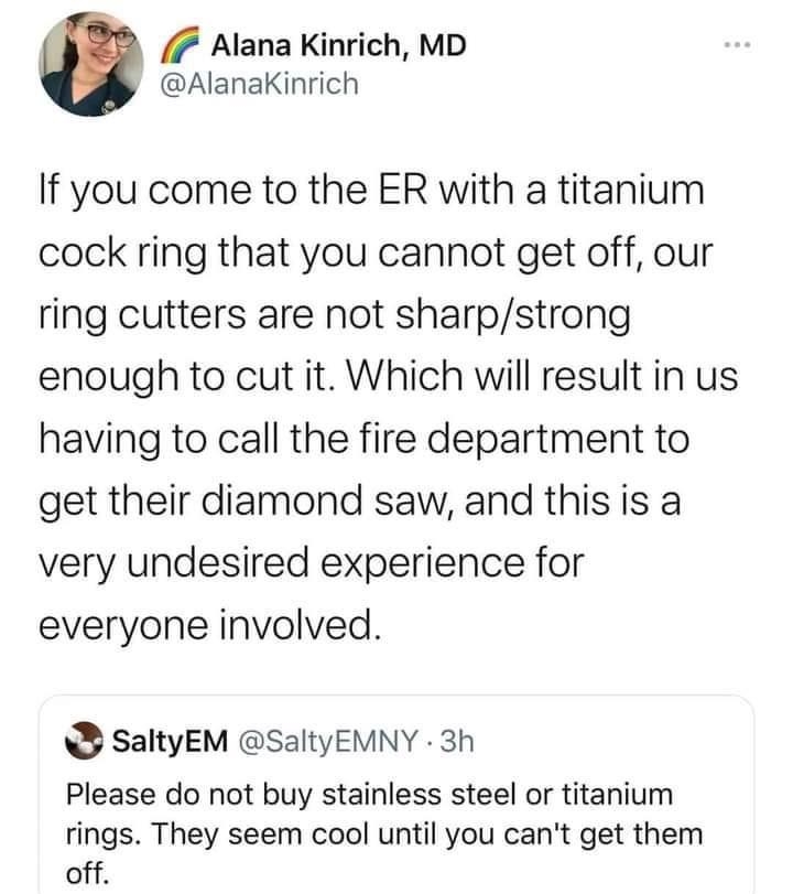 7 Alana Kinrich MD AlanaKinrich If you come to the ER with a titanium cock ring that you cannot get off our ring cutters are not sharpstrong enough to cut it Which will result in us having to call the fire department to get their diamond saw and this is a very undesired experience for everyone involved SaltyEM SaltyEMNY 3h Please do not buy stainless steel or titanium rings They seem cool until yo