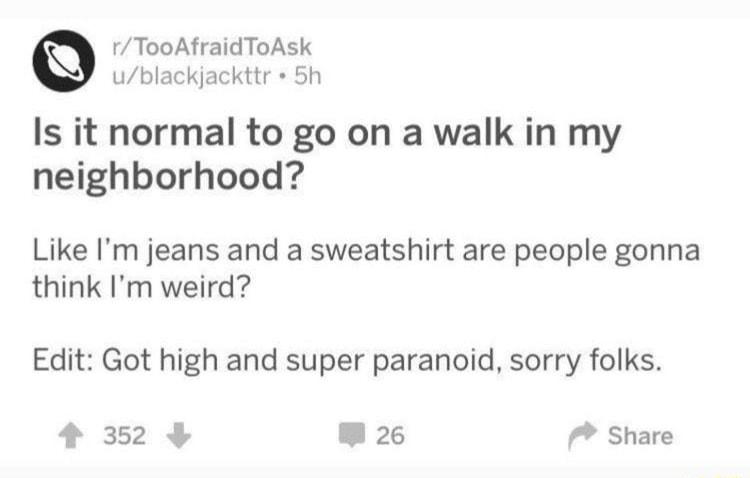 rTooAfraidToAsk ublackjackttr 5h Is it normal to go on a walk in my neighborhood Like Im jeans and a sweatshirt are people gonna think Im weird Edit Got high and super paranoid sorry folks 4 352 W 26 Share