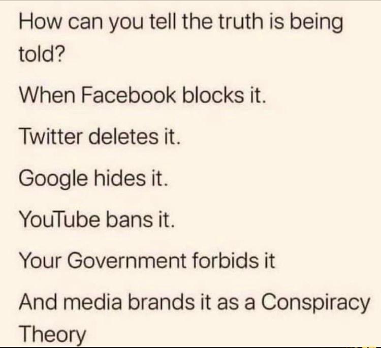 How can you tell the truth is being told When Facebook blocks it Twitter deletes it Google hides it YouTube bans it Your Government forbids it And media brands it as a Conspiracy Theory