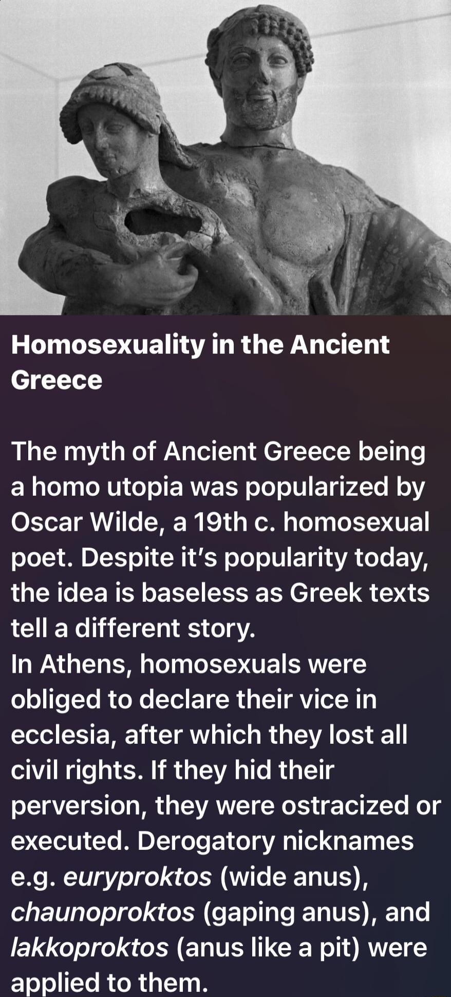 Homosexuality in the Ancient Greece

The myth of Ancient Greece being a homo utopia was popularized by Oscar Wilde, a 19th c. homosexual poet. Despite it's popularity today, the idea is baseless as Greek texts tell a different story.
In Athens, homosexuals were obliged to declare their vice in ecclesia, after which they lost all civil rights. If th