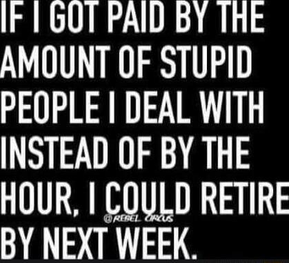 IF 6OT PAID BY THE AMOUNT OF STUPID PEOPLE I DEAL WITH INSTEAD OF BY THE HOUR COULD RETIRE BY NEXT WEEK