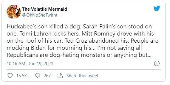 g The Volatile Mermaid L 4 OhNoSheTwitnt Huckabees son killed a dog Sarah Palins son stood on one Tomi Lahren kicks hers Mitt Romney drove with his on the roof of his car Ted Cruz abandoned his People are mocking Biden for mourning his Im not saying all Republicans are dog hating monsters or anything but 1016 AM Jun 19 2021 Q 155k Q 267 Share this Tweet