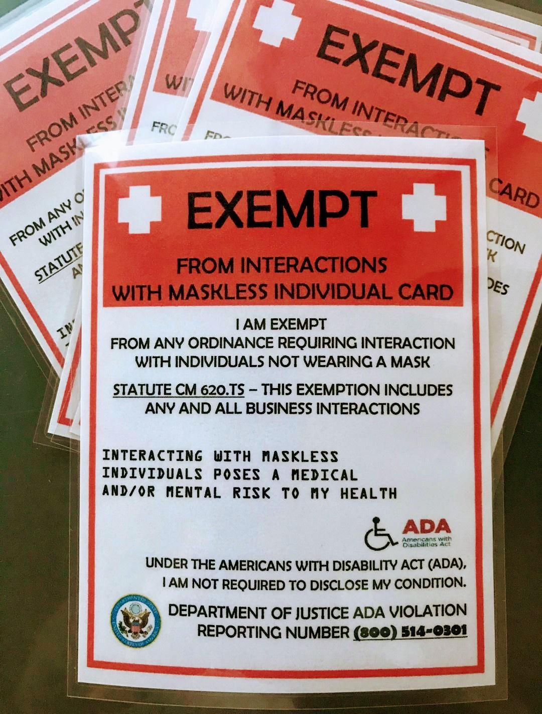 ig N o FR Fn U Feo A _ iog EXEMPT I 1 tlo f FROM INTERACTIONS WITH MASKLESS INDIVIDUAL CARD 5 AM EXEMPT FROM ANY ORDINANCE REQUIRING INTERACTION WITH INDIVIDUALS NOT WEARING A MASK STATUTE CM 620TS THIS EXEMPTION INCLUDES ANY AND ALL BUSINESS INTERACTIONS INTERACTING WITH MASKLESS INDIVIDUALS POSES A MEDICAL ANDOR MENTAL RISK TO MY HEALTH e _ ADA Apmrcars wet ATsEatn e UNDER THE AMERICANS WITH DIS