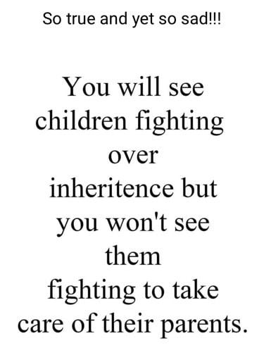 So true and yet so sad You will see children fighting over inheritence but you wont see them fighting to take care of their parents