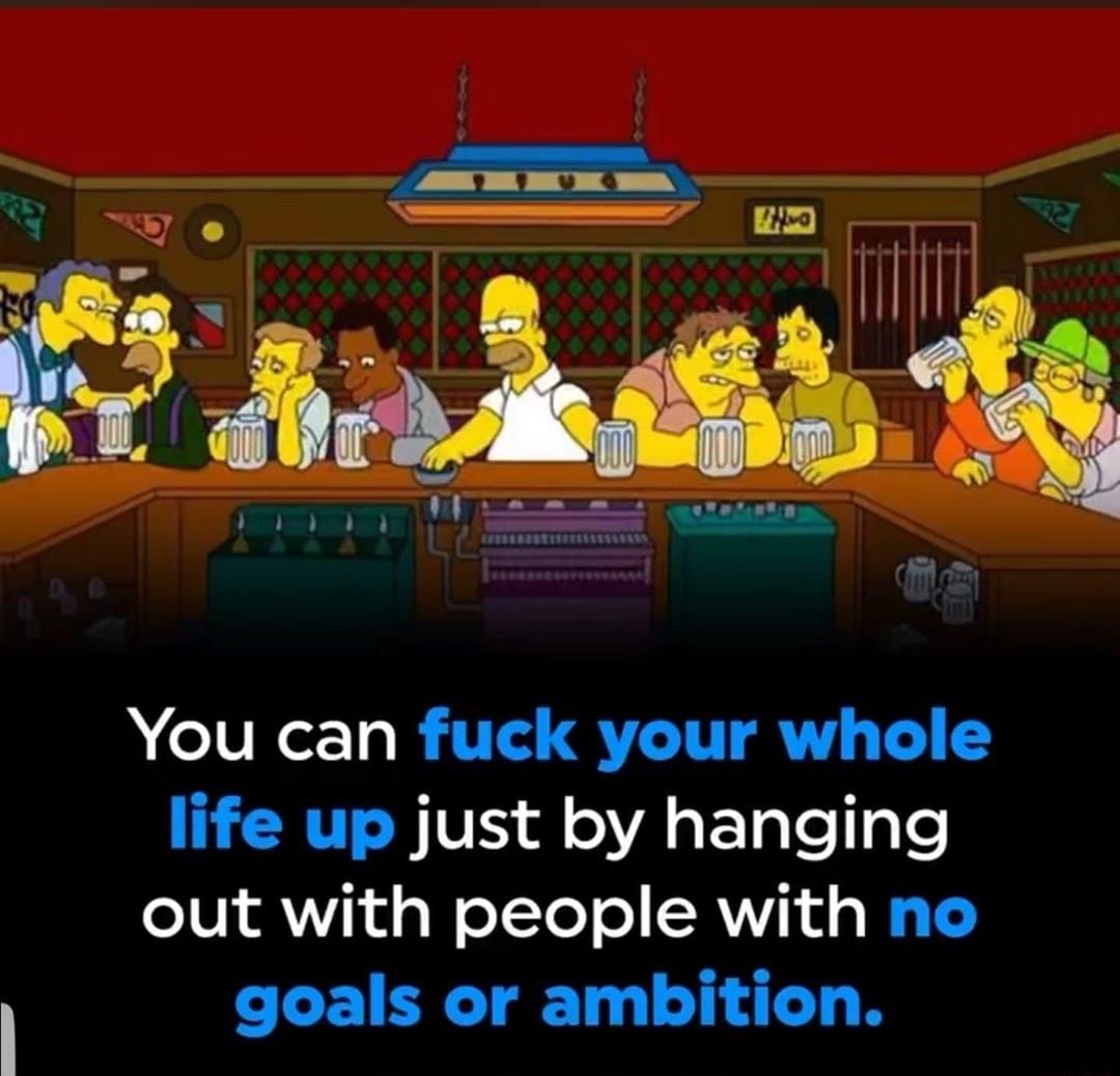 You can fuck your whole life up just by hanging out with people with no goals or ambition