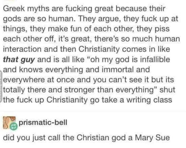 Greek myths are fucking great because their gods are so human They argue they fuck up at things they make fun of each other they piss each other off its great theres so much human interaction and then Christianity comes in like that guy and is all like oh my god is infallible and knows everything and immortal and everywhere at once and you cant see it but its itotally there and stronger than every