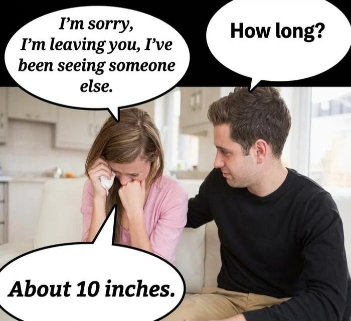 I'm sorry, I'm leaving you, I've been seeing someone else. How long? About 10 inches.