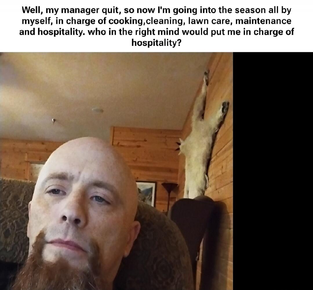 Well, my manager quit, so now I'm going into the season all by myself, in charge of cooking, cleaning, lawn care, maintenance and hospitality. who in the right mind would put me in charge of hospitality?
